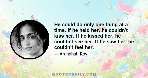 He could do only one thing at a time. If he held her, he couldn't kiss her. If he kissed her, he couldn't see her. If he saw her, he couldn't feel her.