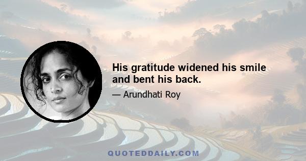 His gratitude widened his smile and bent his back.