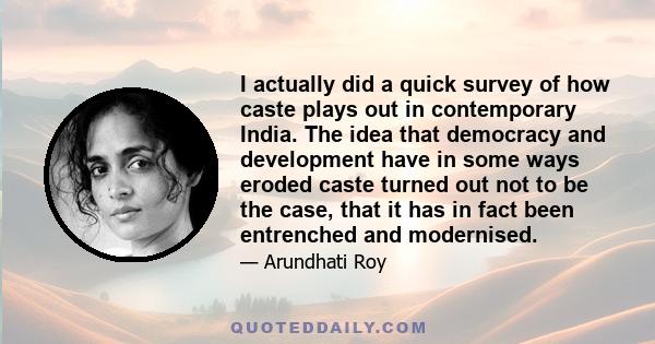 I actually did a quick survey of how caste plays out in contemporary India. The idea that democracy and development have in some ways eroded caste turned out not to be the case, that it has in fact been entrenched and