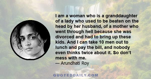 I am a woman who is a granddaughter of a lady who used to be beaten on the head by her husband, of a mother who went through hell because she was divorced and had to bring up these kids. And I can take 10 men out to