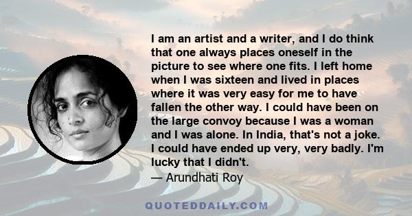 I am an artist and a writer, and I do think that one always places oneself in the picture to see where one fits. I left home when I was sixteen and lived in places where it was very easy for me to have fallen the other