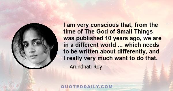 I am very conscious that, from the time of The God of Small Things was published 10 years ago, we are in a different world ... which needs to be written about differently, and I really very much want to do that.