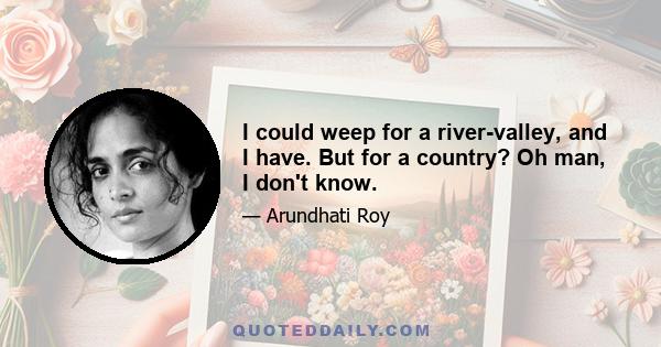 I could weep for a river-valley, and I have. But for a country? Oh man, I don't know.