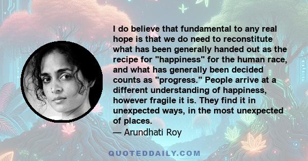 I do believe that fundamental to any real hope is that we do need to reconstitute what has been generally handed out as the recipe for happiness for the human race, and what has generally been decided counts as