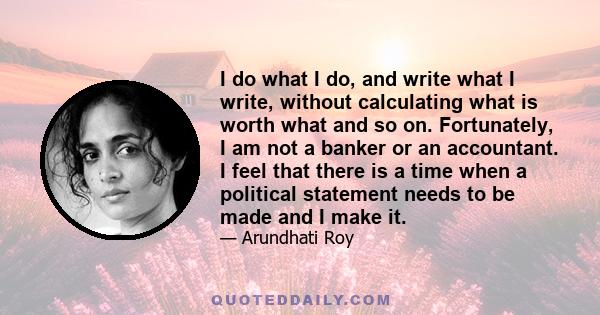 I do what I do, and write what I write, without calculating what is worth what and so on. Fortunately, I am not a banker or an accountant. I feel that there is a time when a political statement needs to be made and I