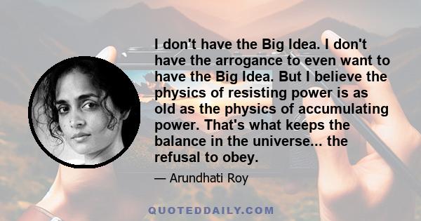 I don't have the Big Idea. I don't have the arrogance to even want to have the Big Idea. But I believe the physics of resisting power is as old as the physics of accumulating power. That's what keeps the balance in the