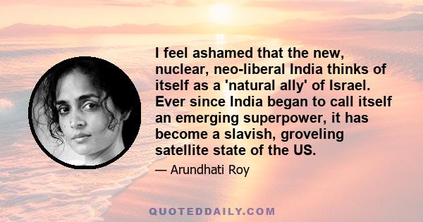 I feel ashamed that the new, nuclear, neo-liberal India thinks of itself as a 'natural ally' of Israel. Ever since India began to call itself an emerging superpower, it has become a slavish, groveling satellite state of 