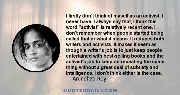 I firstly don't think of myself as an activist, I never have. I always say that, I think this word activist is relatively recent one. I don't remember when people started being called that or what it means. It reduces