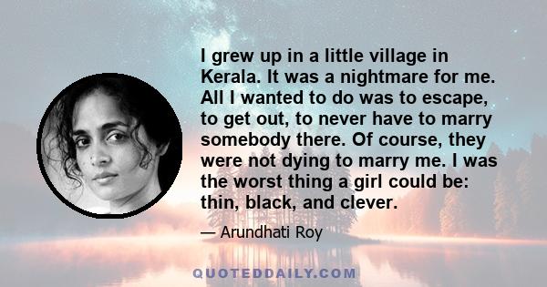 I grew up in a little village in Kerala. It was a nightmare for me. All I wanted to do was to escape, to get out, to never have to marry somebody there. Of course, they were not dying to marry me. I was the worst thing