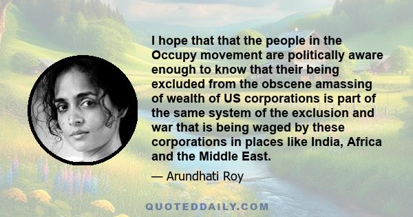 I hope that that the people in the Occupy movement are politically aware enough to know that their being excluded from the obscene amassing of wealth of US corporations is part of the same system of the exclusion and