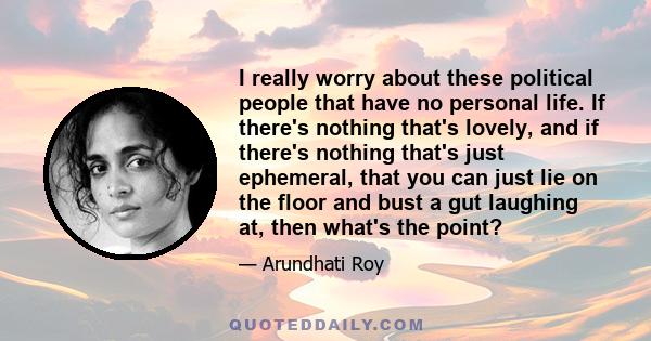 I really worry about these political people that have no personal life. If there's nothing that's lovely, and if there's nothing that's just ephemeral, that you can just lie on the floor and bust a gut laughing at, then 