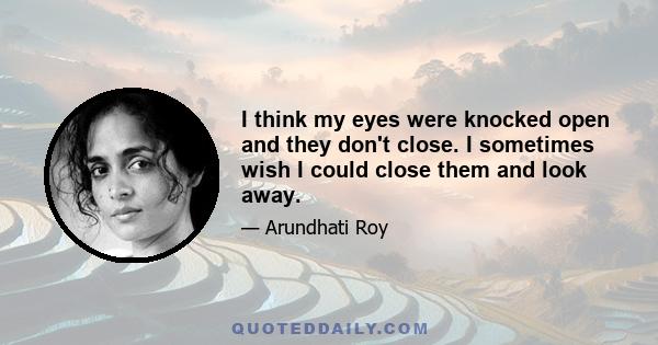 I think my eyes were knocked open and they don't close. I sometimes wish I could close them and look away.