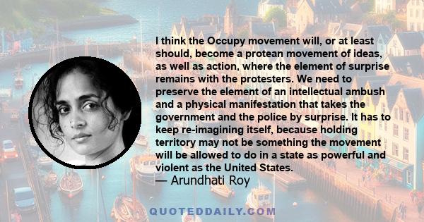 I think the Occupy movement will, or at least should, become a protean movement of ideas, as well as action, where the element of surprise remains with the protesters. We need to preserve the element of an intellectual