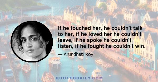 If he touched her, he couldn't talk to her, if he loved her he couldn't leave, if he spoke he couldn't listen, if he fought he couldn't win.