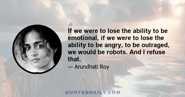 If we were to lose the ability to be emotional, if we were to lose the ability to be angry, to be outraged, we would be robots. And I refuse that.