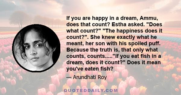 If you are happy in a dream, Ammu, does that count? Estha asked. Does what count? The happiness does it count?. She knew exactly what he meant, her son with his spoiled puff. Because the truth is, that only what counts, 