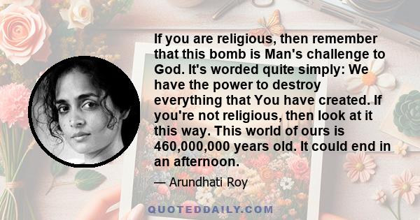 If you are religious, then remember that this bomb is Man's challenge to God. It's worded quite simply: We have the power to destroy everything that You have created. If you're not religious, then look at it this way.