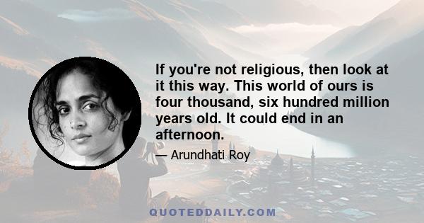 If you're not religious, then look at it this way. This world of ours is four thousand, six hundred million years old. It could end in an afternoon.