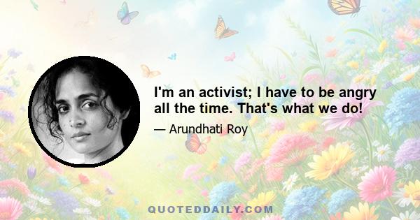 I'm an activist; I have to be angry all the time. That's what we do!