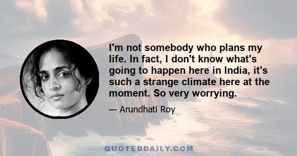 I'm not somebody who plans my life. In fact, I don't know what's going to happen here in India, it's such a strange climate here at the moment. So very worrying.