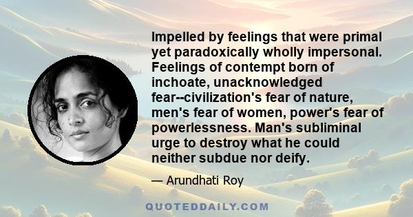 Impelled by feelings that were primal yet paradoxically wholly impersonal. Feelings of contempt born of inchoate, unacknowledged fear--civilization's fear of nature, men's fear of women, power's fear of powerlessness.