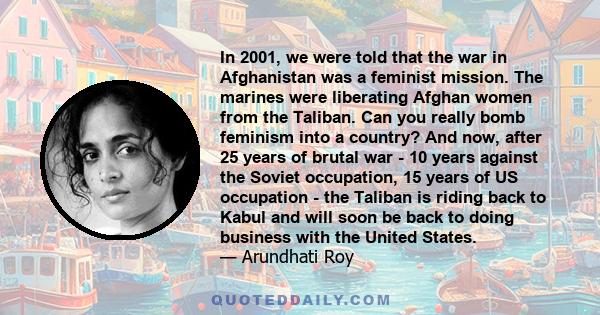 In 2001, we were told that the war in Afghanistan was a feminist mission. The marines were liberating Afghan women from the Taliban. Can you really bomb feminism into a country? And now, after 25 years of brutal war -