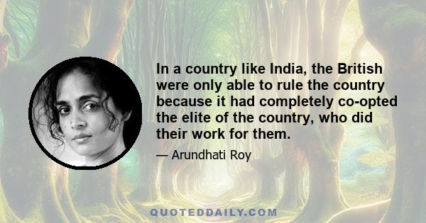 In a country like India, the British were only able to rule the country because it had completely co-opted the elite of the country, who did their work for them.