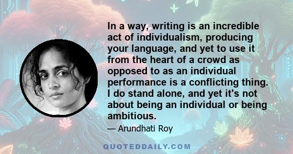 In a way, writing is an incredible act of individualism, producing your language, and yet to use it from the heart of a crowd as opposed to as an individual performance is a conflicting thing. I do stand alone, and yet