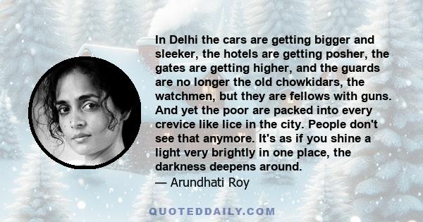 In Delhi the cars are getting bigger and sleeker, the hotels are getting posher, the gates are getting higher, and the guards are no longer the old chowkidars, the watchmen, but they are fellows with guns. And yet the