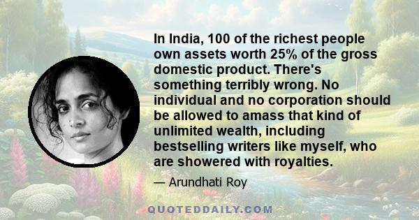 In India, 100 of the richest people own assets worth 25% of the gross domestic product. There's something terribly wrong. No individual and no corporation should be allowed to amass that kind of unlimited wealth,