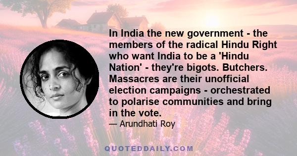 In India the new government - the members of the radical Hindu Right who want India to be a 'Hindu Nation' - they're bigots. Butchers. Massacres are their unofficial election campaigns - orchestrated to polarise