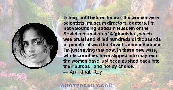 In Iraq, until before the war, the women were scientists, museum directors, doctors. I'm not valourising Saddam Hussein or the Soviet occupation of Afghanistan, which was brutal and killed hundreds of thousands of