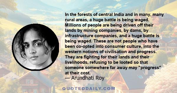 In the forests of central India and in many, many rural areas, a huge battle is being waged. Millions of people are being driven off their lands by mining companies, by dams, by infrastructure companies, and a huge