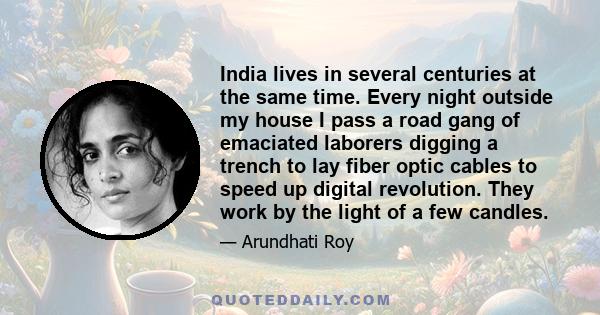 India lives in several centuries at the same time. Every night outside my house I pass a road gang of emaciated laborers digging a trench to lay fiber optic cables to speed up digital revolution. They work by the light