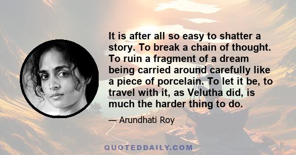 It is after all so easy to shatter a story. To break a chain of thought. To ruin a fragment of a dream being carried around carefully like a piece of porcelain. To let it be, to travel with it, as Velutha did, is much