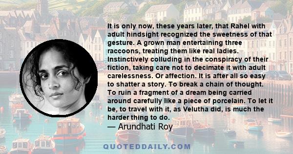 It is only now, these years later, that Rahel with adult hindsight recognized the sweetness of that gesture. A grown man entertaining three raccoons, treating them like real ladies. Instinctively colluding in the