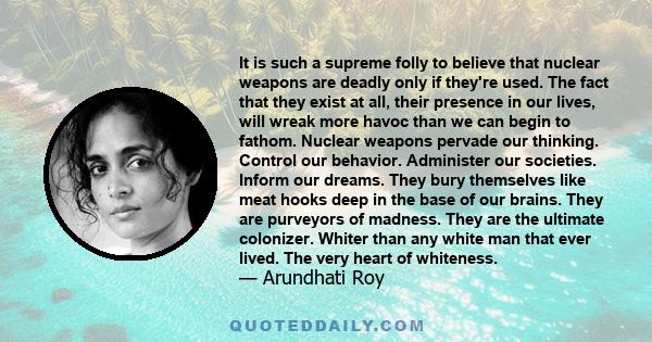 It is such a supreme folly to believe that nuclear weapons are deadly only if they're used. The fact that they exist at all, their presence in our lives, will wreak more havoc than we can begin to fathom. Nuclear