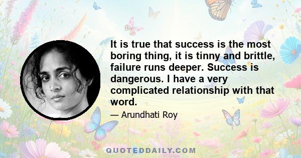 It is true that success is the most boring thing, it is tinny and brittle, failure runs deeper. Success is dangerous. I have a very complicated relationship with that word.