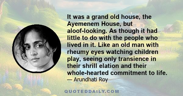 It was a grand old house, the Ayemenem House, but aloof-looking. As though it had little to do with the people who lived in it. Like an old man with rheumy eyes watching children play, seeing only transience in their