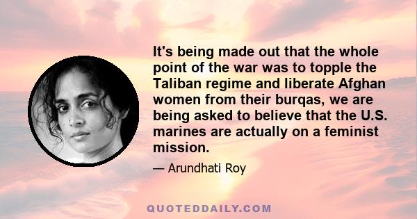 It's being made out that the whole point of the war was to topple the Taliban regime and liberate Afghan women from their burqas, we are being asked to believe that the U.S. marines are actually on a feminist mission.