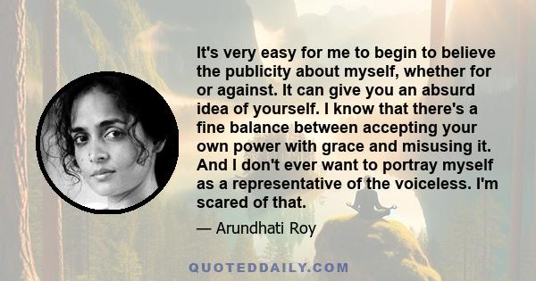 It's very easy for me to begin to believe the publicity about myself, whether for or against. It can give you an absurd idea of yourself. I know that there's a fine balance between accepting your own power with grace