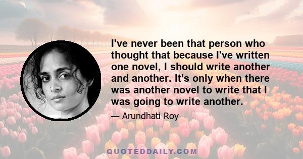 I've never been that person who thought that because I've written one novel, I should write another and another. It's only when there was another novel to write that I was going to write another.