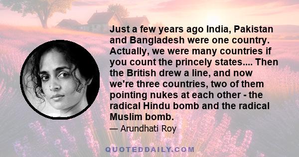 Just a few years ago India, Pakistan and Bangladesh were one country. Actually, we were many countries if you count the princely states.... Then the British drew a line, and now we're three countries, two of them