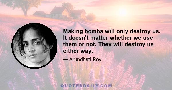 Making bombs will only destroy us. It doesn't matter whether we use them or not. They will destroy us either way.