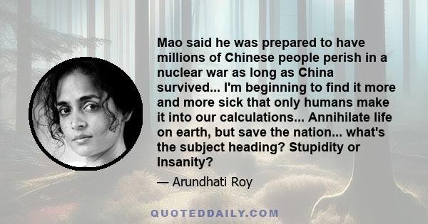 Mao said he was prepared to have millions of Chinese people perish in a nuclear war as long as China survived... I'm beginning to find it more and more sick that only humans make it into our calculations... Annihilate