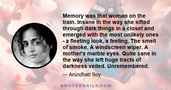 Memory was that woman on the train. Insane in the way she sifted through dark things in a closet and emerged with the most unlikely ones - a fleeting look, a feeling. The smell of smoke. A windscreen wiper. A mother's