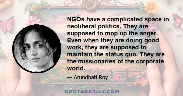 NGOs have a complicated space in neoliberal politics. They are supposed to mop up the anger. Even when they are doing good work, they are supposed to maintain the status quo. They are the missionaries of the corporate