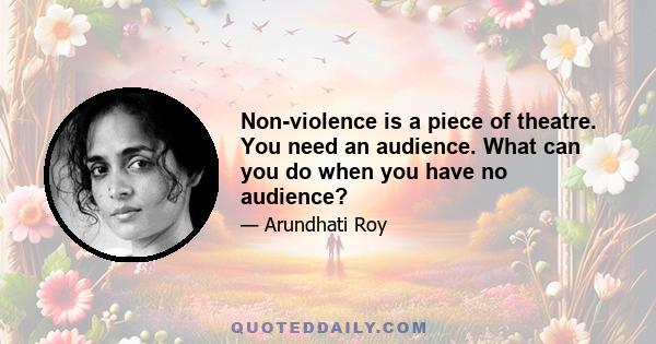 Non-violence is a piece of theatre. You need an audience. What can you do when you have no audience?