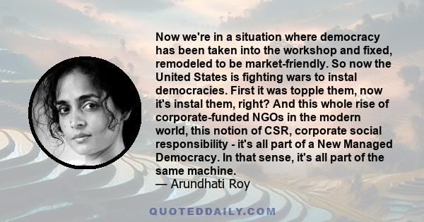 Now we're in a situation where democracy has been taken into the workshop and fixed, remodeled to be market-friendly. So now the United States is fighting wars to instal democracies. First it was topple them, now it's