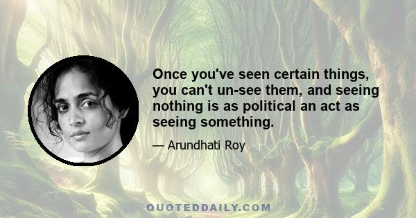 Once you've seen certain things, you can't un-see them, and seeing nothing is as political an act as seeing something.